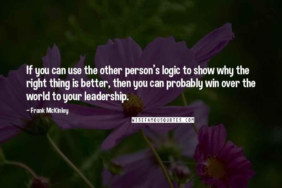 Frank McKinley Quotes: If you can use the other person's logic to show why the right thing is better, then you can probably win over the world to your leadership.