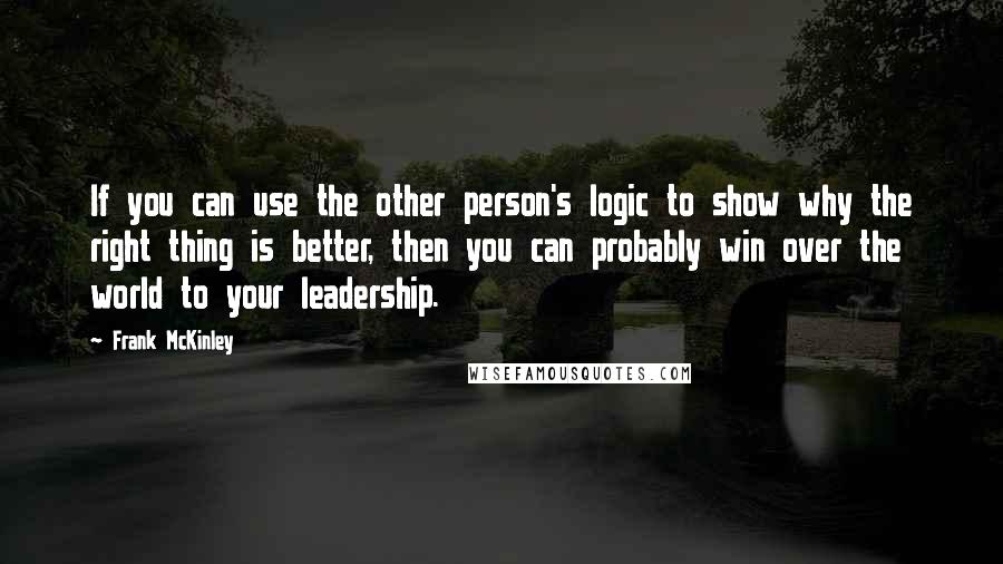 Frank McKinley Quotes: If you can use the other person's logic to show why the right thing is better, then you can probably win over the world to your leadership.