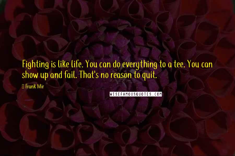 Frank Mir Quotes: Fighting is like life. You can do everything to a tee. You can show up and fail. That's no reason to quit.