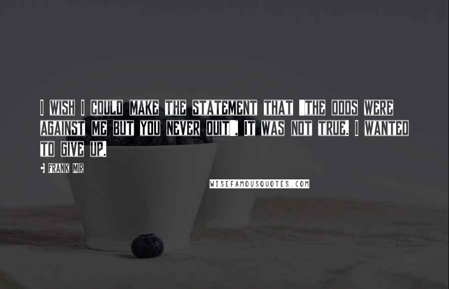 Frank Mir Quotes: I wish I could make the statement that 'the odds were against me but you never quit', It was not true. I wanted to give up.