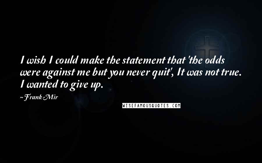 Frank Mir Quotes: I wish I could make the statement that 'the odds were against me but you never quit', It was not true. I wanted to give up.