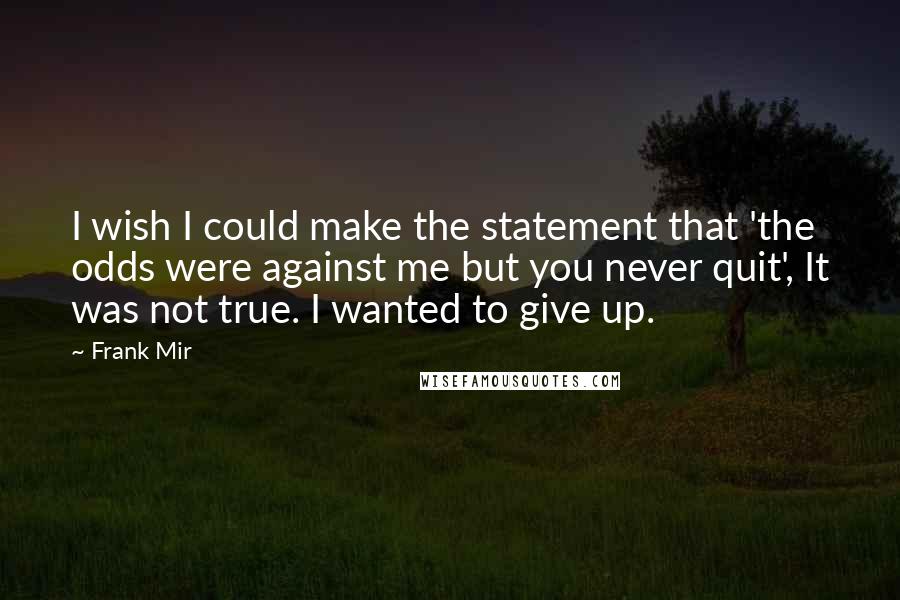 Frank Mir Quotes: I wish I could make the statement that 'the odds were against me but you never quit', It was not true. I wanted to give up.