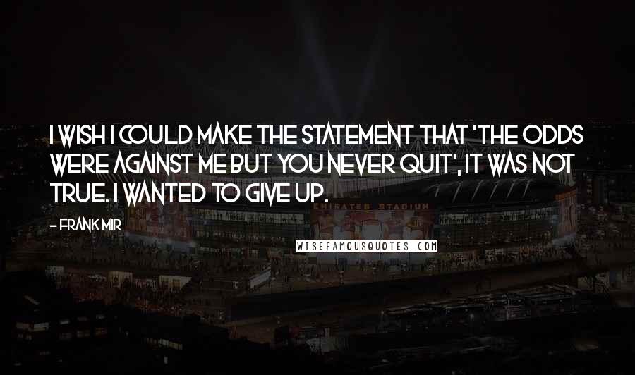 Frank Mir Quotes: I wish I could make the statement that 'the odds were against me but you never quit', It was not true. I wanted to give up.