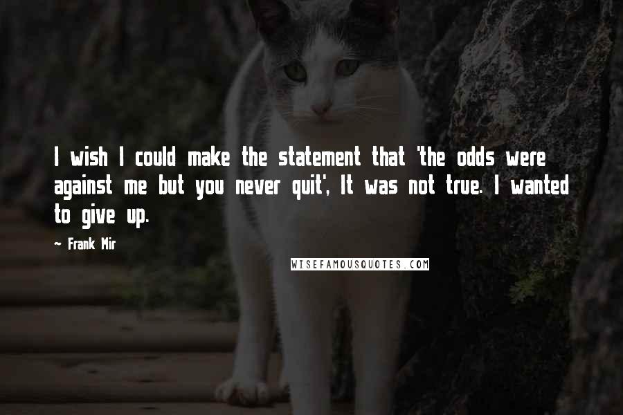 Frank Mir Quotes: I wish I could make the statement that 'the odds were against me but you never quit', It was not true. I wanted to give up.