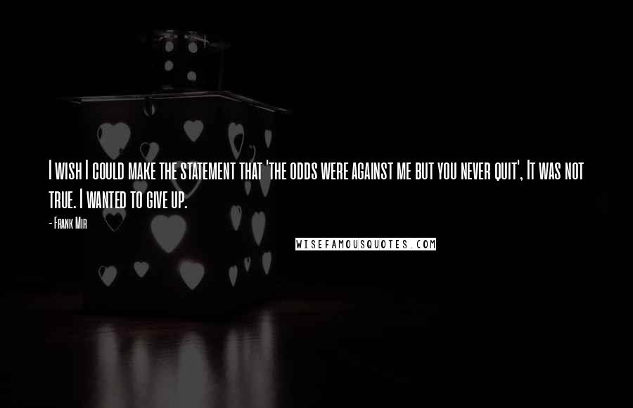 Frank Mir Quotes: I wish I could make the statement that 'the odds were against me but you never quit', It was not true. I wanted to give up.