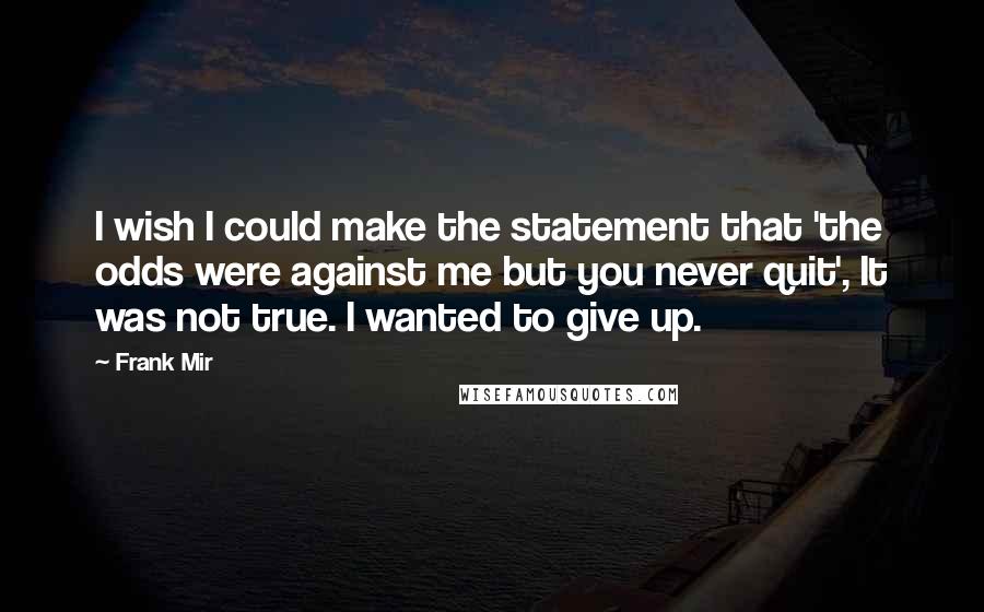 Frank Mir Quotes: I wish I could make the statement that 'the odds were against me but you never quit', It was not true. I wanted to give up.