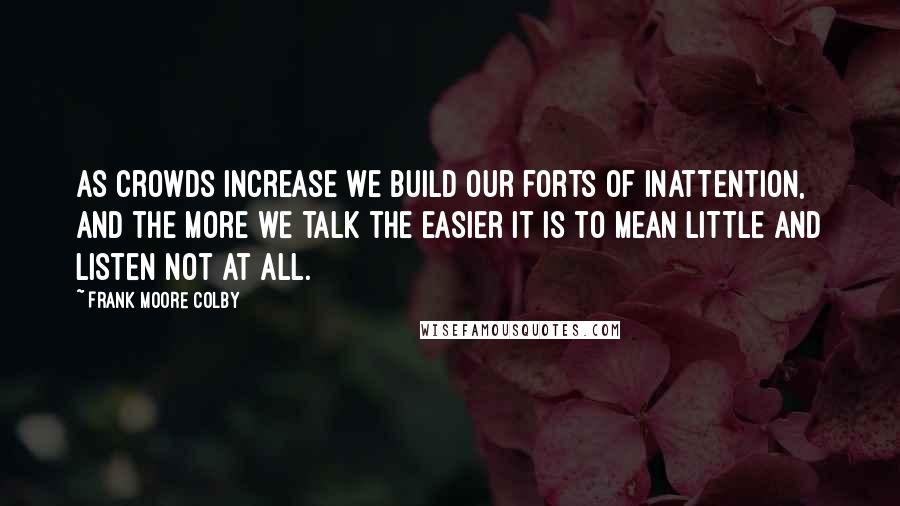 Frank Moore Colby Quotes: As crowds increase we build our forts of inattention, and the more we talk the easier it is to mean little and listen not at all.