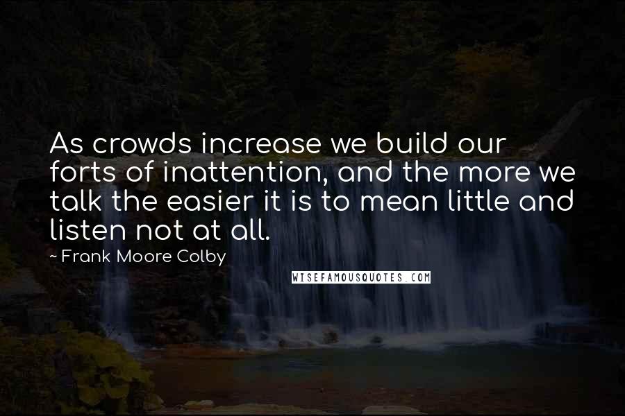 Frank Moore Colby Quotes: As crowds increase we build our forts of inattention, and the more we talk the easier it is to mean little and listen not at all.