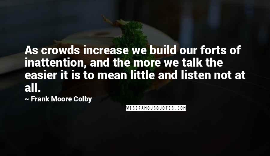 Frank Moore Colby Quotes: As crowds increase we build our forts of inattention, and the more we talk the easier it is to mean little and listen not at all.