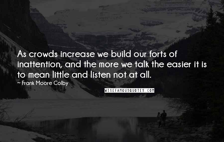 Frank Moore Colby Quotes: As crowds increase we build our forts of inattention, and the more we talk the easier it is to mean little and listen not at all.