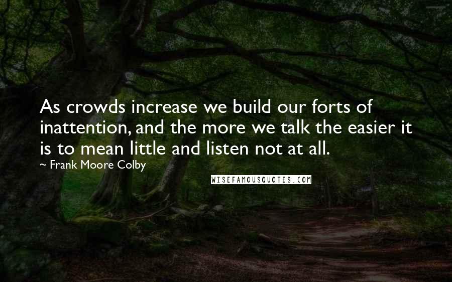 Frank Moore Colby Quotes: As crowds increase we build our forts of inattention, and the more we talk the easier it is to mean little and listen not at all.