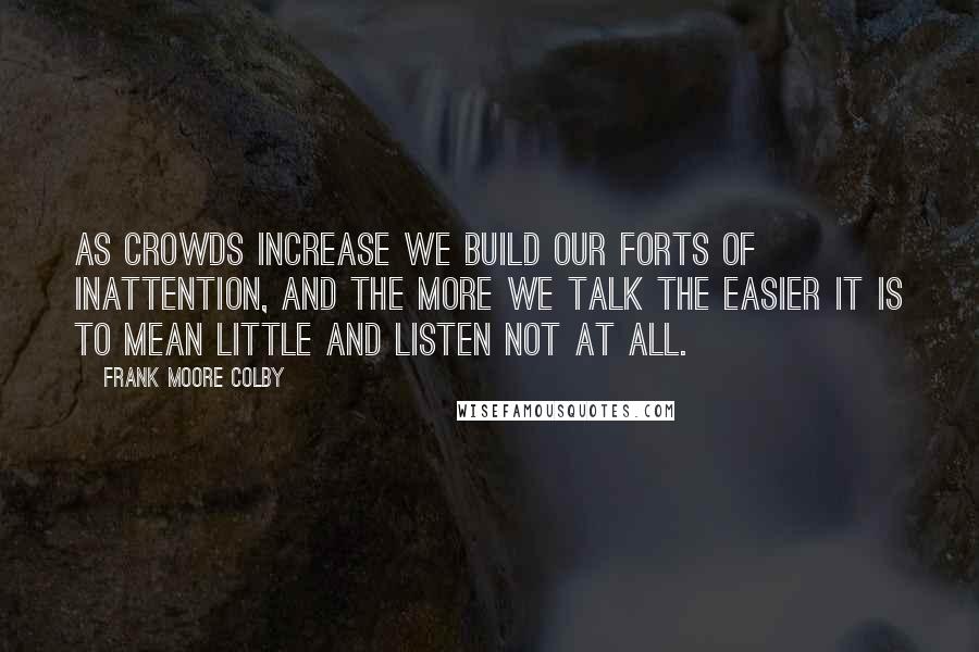 Frank Moore Colby Quotes: As crowds increase we build our forts of inattention, and the more we talk the easier it is to mean little and listen not at all.