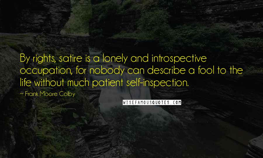 Frank Moore Colby Quotes: By rights, satire is a lonely and introspective occupation, for nobody can describe a fool to the life without much patient self-inspection.