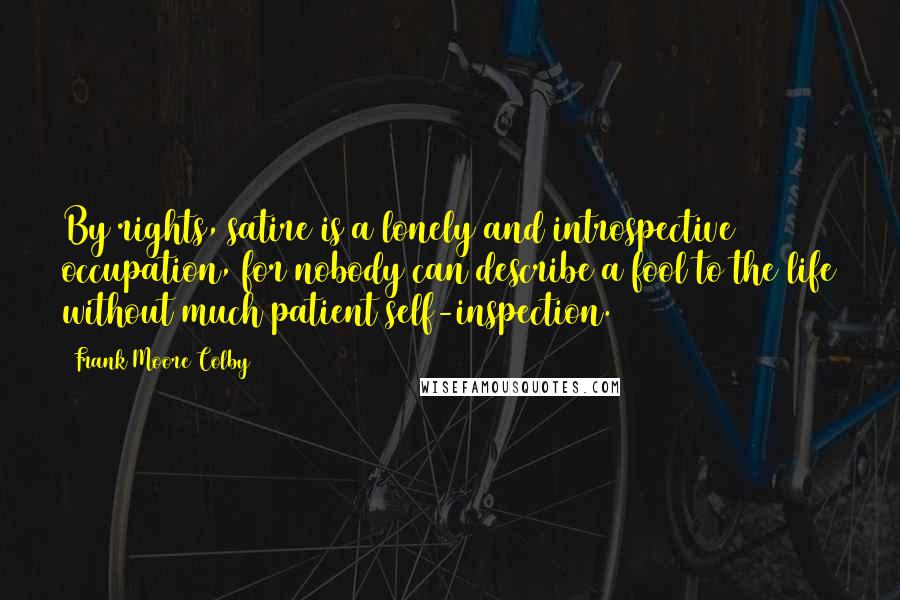 Frank Moore Colby Quotes: By rights, satire is a lonely and introspective occupation, for nobody can describe a fool to the life without much patient self-inspection.