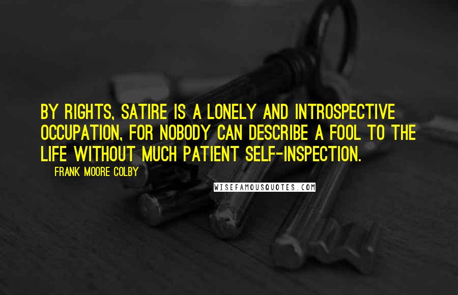 Frank Moore Colby Quotes: By rights, satire is a lonely and introspective occupation, for nobody can describe a fool to the life without much patient self-inspection.