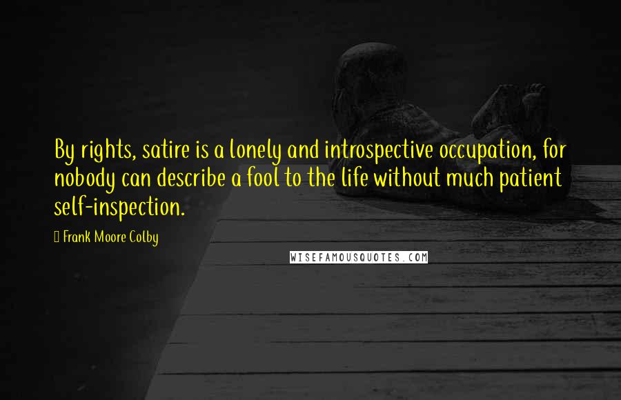 Frank Moore Colby Quotes: By rights, satire is a lonely and introspective occupation, for nobody can describe a fool to the life without much patient self-inspection.