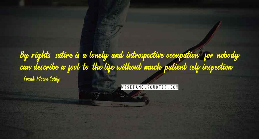 Frank Moore Colby Quotes: By rights, satire is a lonely and introspective occupation, for nobody can describe a fool to the life without much patient self-inspection.