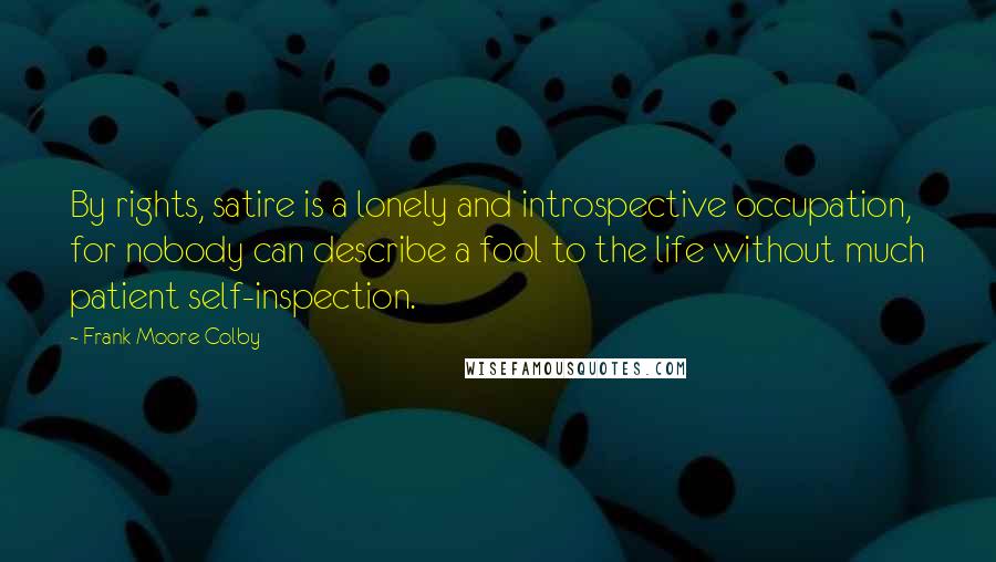 Frank Moore Colby Quotes: By rights, satire is a lonely and introspective occupation, for nobody can describe a fool to the life without much patient self-inspection.