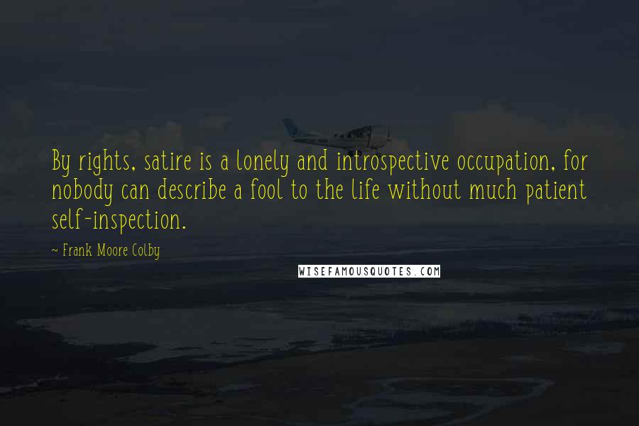 Frank Moore Colby Quotes: By rights, satire is a lonely and introspective occupation, for nobody can describe a fool to the life without much patient self-inspection.