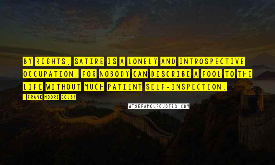 Frank Moore Colby Quotes: By rights, satire is a lonely and introspective occupation, for nobody can describe a fool to the life without much patient self-inspection.