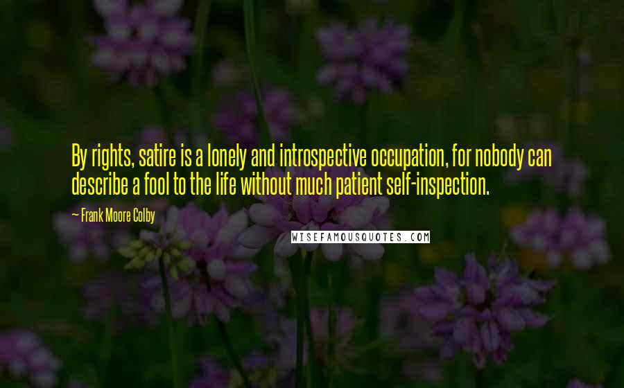 Frank Moore Colby Quotes: By rights, satire is a lonely and introspective occupation, for nobody can describe a fool to the life without much patient self-inspection.