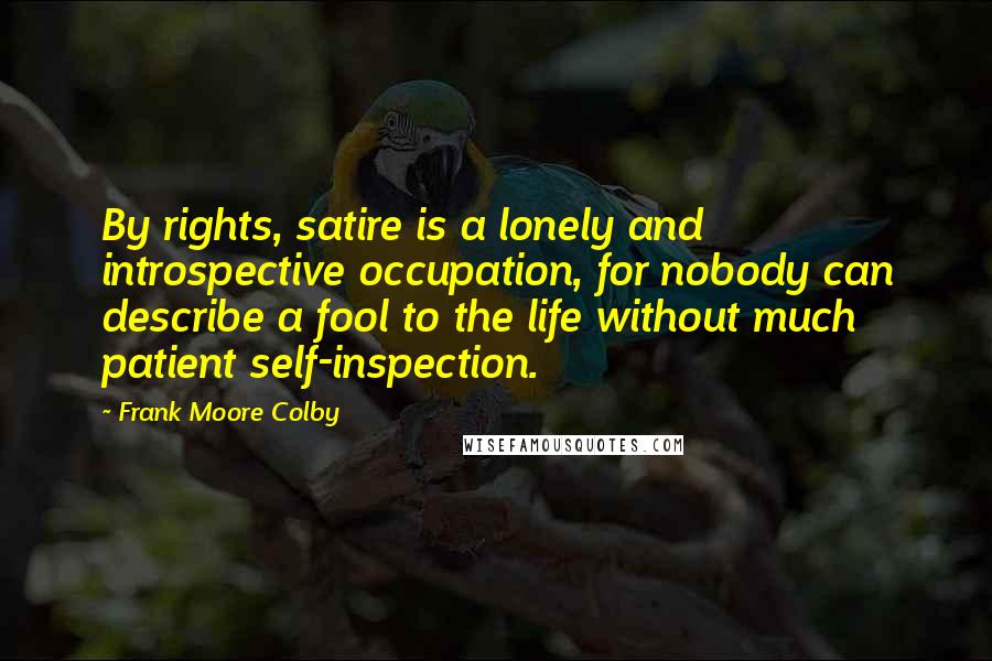 Frank Moore Colby Quotes: By rights, satire is a lonely and introspective occupation, for nobody can describe a fool to the life without much patient self-inspection.