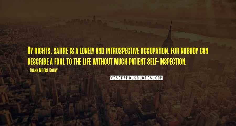 Frank Moore Colby Quotes: By rights, satire is a lonely and introspective occupation, for nobody can describe a fool to the life without much patient self-inspection.