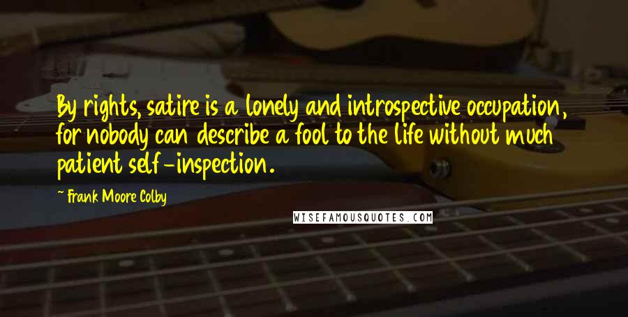 Frank Moore Colby Quotes: By rights, satire is a lonely and introspective occupation, for nobody can describe a fool to the life without much patient self-inspection.