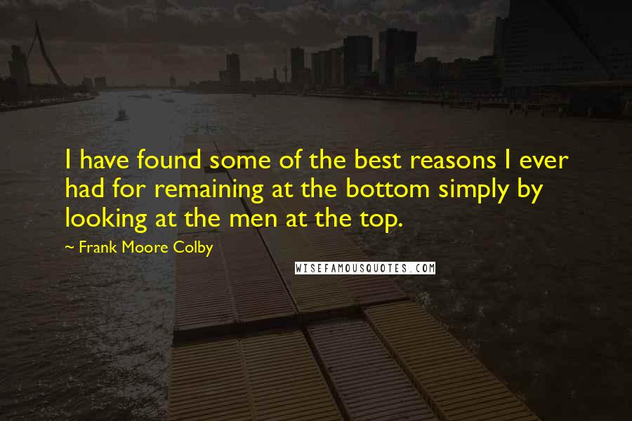 Frank Moore Colby Quotes: I have found some of the best reasons I ever had for remaining at the bottom simply by looking at the men at the top.