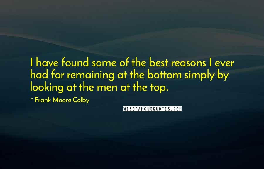 Frank Moore Colby Quotes: I have found some of the best reasons I ever had for remaining at the bottom simply by looking at the men at the top.