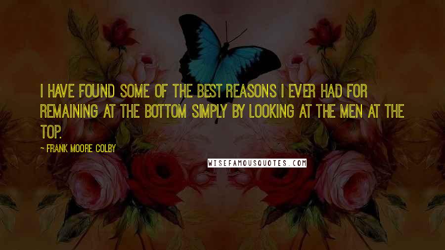 Frank Moore Colby Quotes: I have found some of the best reasons I ever had for remaining at the bottom simply by looking at the men at the top.