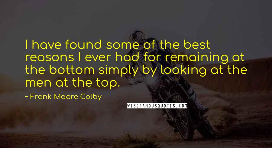 Frank Moore Colby Quotes: I have found some of the best reasons I ever had for remaining at the bottom simply by looking at the men at the top.