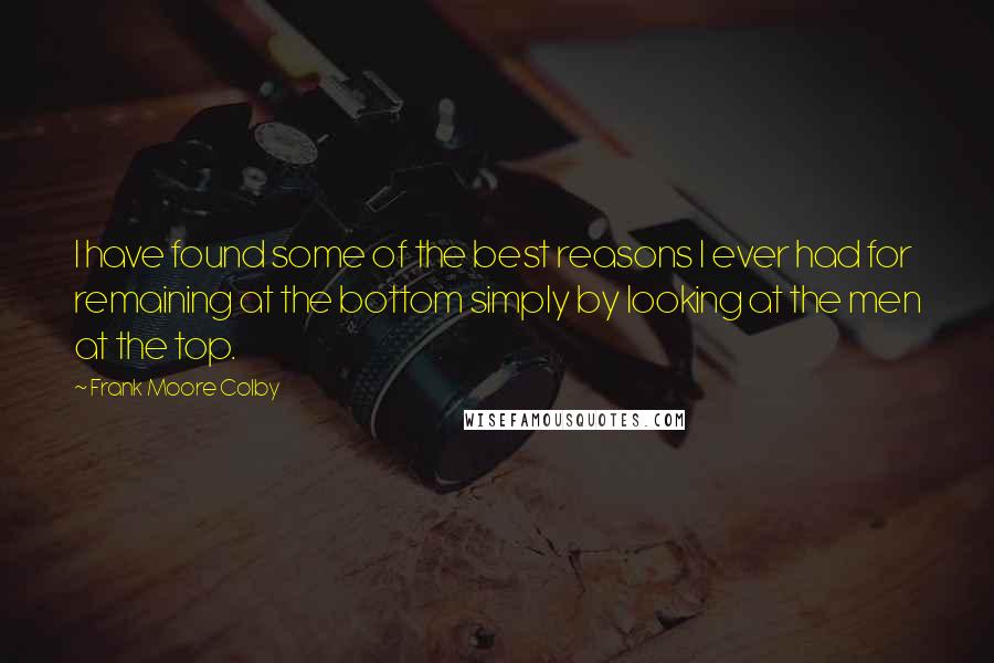 Frank Moore Colby Quotes: I have found some of the best reasons I ever had for remaining at the bottom simply by looking at the men at the top.