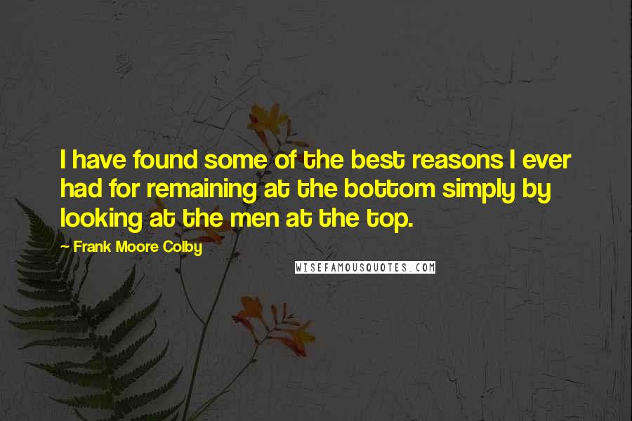 Frank Moore Colby Quotes: I have found some of the best reasons I ever had for remaining at the bottom simply by looking at the men at the top.