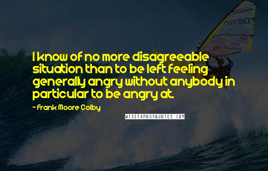 Frank Moore Colby Quotes: I know of no more disagreeable situation than to be left feeling generally angry without anybody in particular to be angry at.