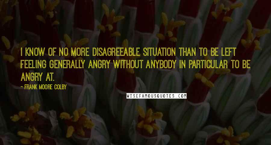 Frank Moore Colby Quotes: I know of no more disagreeable situation than to be left feeling generally angry without anybody in particular to be angry at.