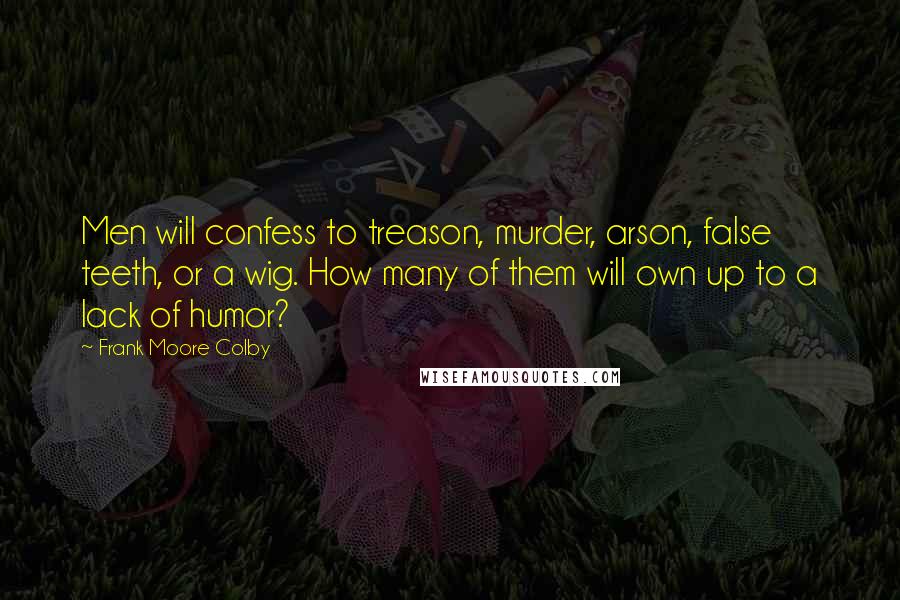 Frank Moore Colby Quotes: Men will confess to treason, murder, arson, false teeth, or a wig. How many of them will own up to a lack of humor?