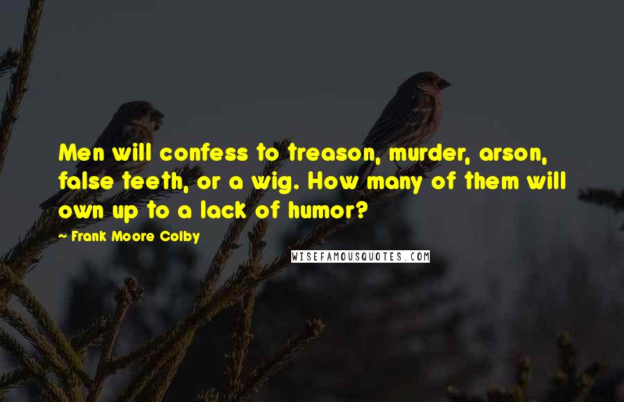 Frank Moore Colby Quotes: Men will confess to treason, murder, arson, false teeth, or a wig. How many of them will own up to a lack of humor?