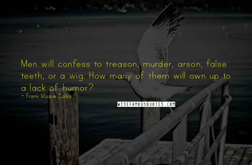 Frank Moore Colby Quotes: Men will confess to treason, murder, arson, false teeth, or a wig. How many of them will own up to a lack of humor?