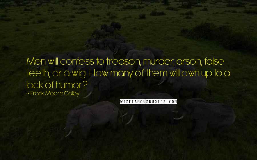 Frank Moore Colby Quotes: Men will confess to treason, murder, arson, false teeth, or a wig. How many of them will own up to a lack of humor?