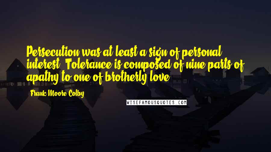 Frank Moore Colby Quotes: Persecution was at least a sign of personal interest. Tolerance is composed of nine parts of apathy to one of brotherly love.