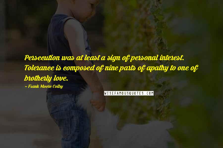 Frank Moore Colby Quotes: Persecution was at least a sign of personal interest. Tolerance is composed of nine parts of apathy to one of brotherly love.