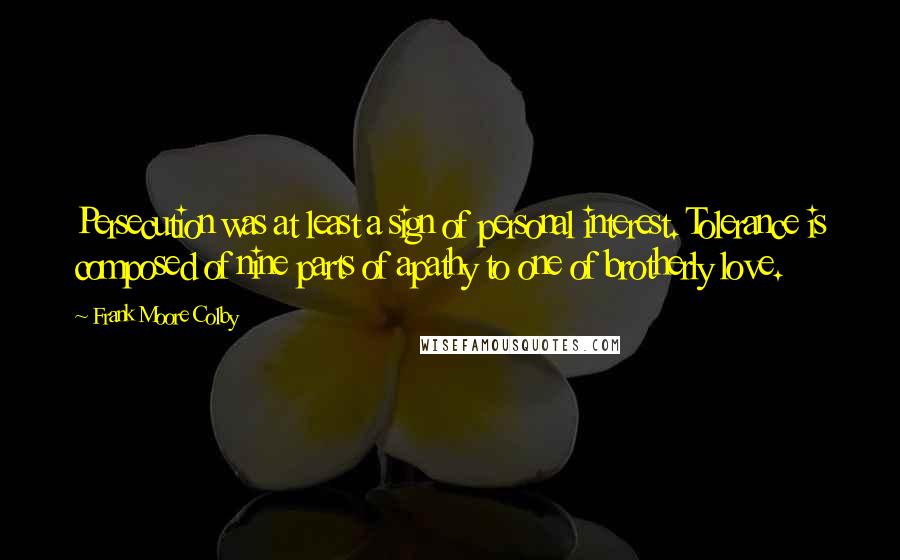 Frank Moore Colby Quotes: Persecution was at least a sign of personal interest. Tolerance is composed of nine parts of apathy to one of brotherly love.