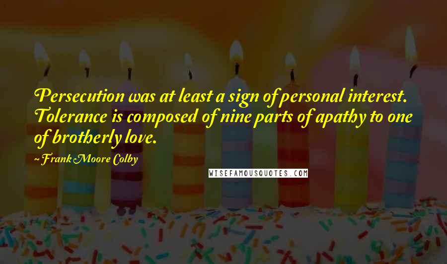 Frank Moore Colby Quotes: Persecution was at least a sign of personal interest. Tolerance is composed of nine parts of apathy to one of brotherly love.