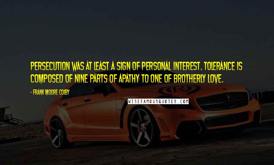 Frank Moore Colby Quotes: Persecution was at least a sign of personal interest. Tolerance is composed of nine parts of apathy to one of brotherly love.