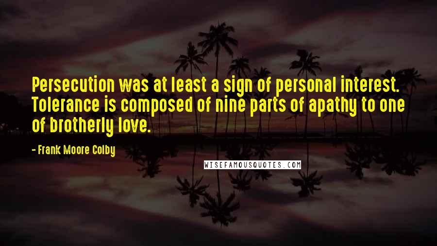 Frank Moore Colby Quotes: Persecution was at least a sign of personal interest. Tolerance is composed of nine parts of apathy to one of brotherly love.