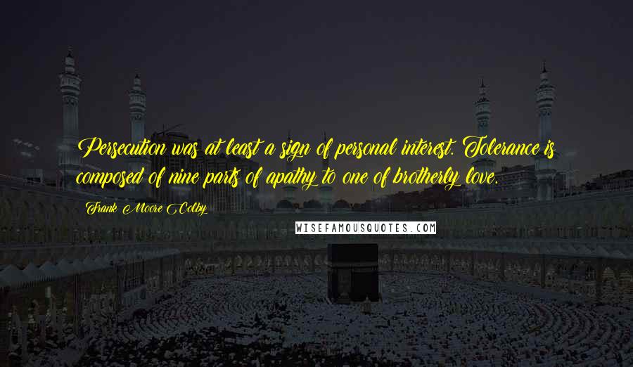 Frank Moore Colby Quotes: Persecution was at least a sign of personal interest. Tolerance is composed of nine parts of apathy to one of brotherly love.