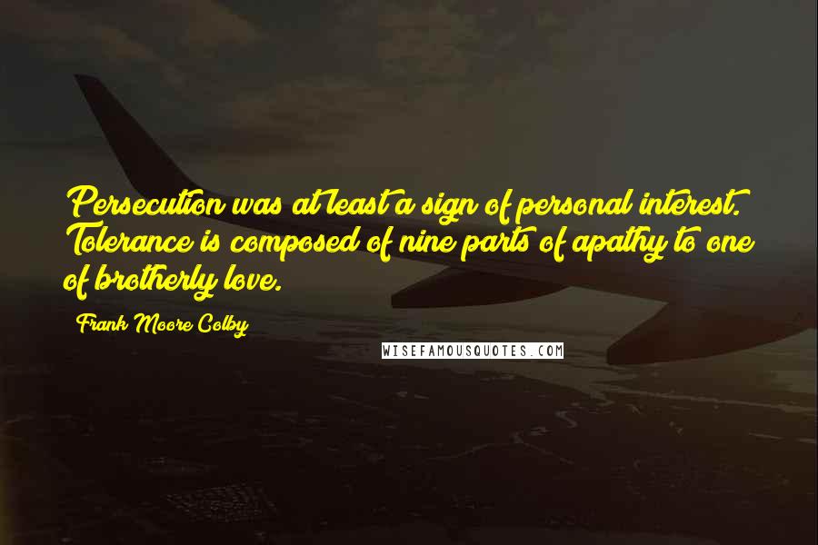Frank Moore Colby Quotes: Persecution was at least a sign of personal interest. Tolerance is composed of nine parts of apathy to one of brotherly love.