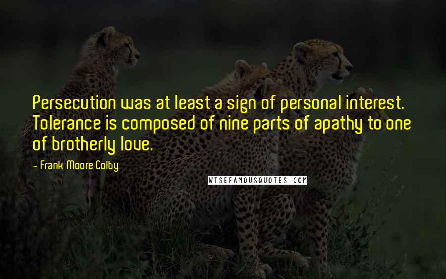 Frank Moore Colby Quotes: Persecution was at least a sign of personal interest. Tolerance is composed of nine parts of apathy to one of brotherly love.