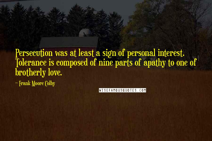 Frank Moore Colby Quotes: Persecution was at least a sign of personal interest. Tolerance is composed of nine parts of apathy to one of brotherly love.